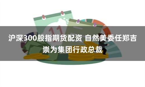 沪深300股指期货配资 自然美委任郑吉崇为集团行政总裁