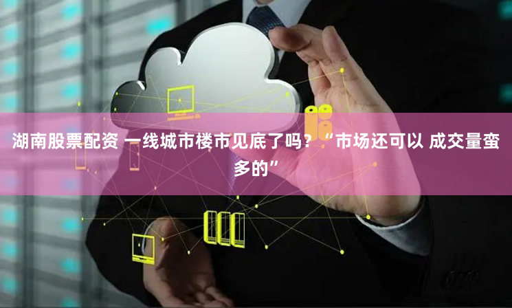 湖南股票配资 一线城市楼市见底了吗？“市场还可以 成交量蛮多的”