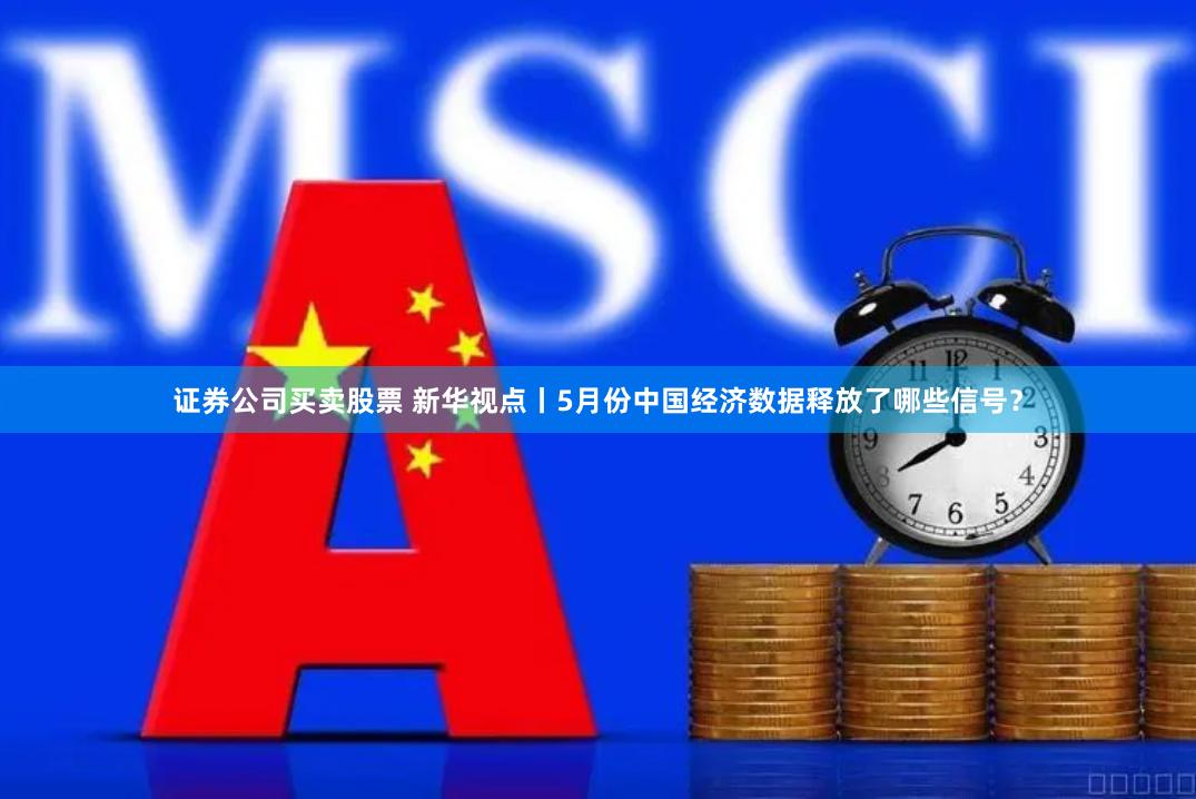 证券公司买卖股票 新华视点丨5月份中国经济数据释放了哪些信号？
