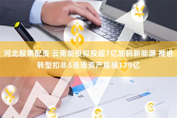 河北股票配资 云南能投拟投超7亿加码新能源 推进转型扣非5连涨资产规模179亿