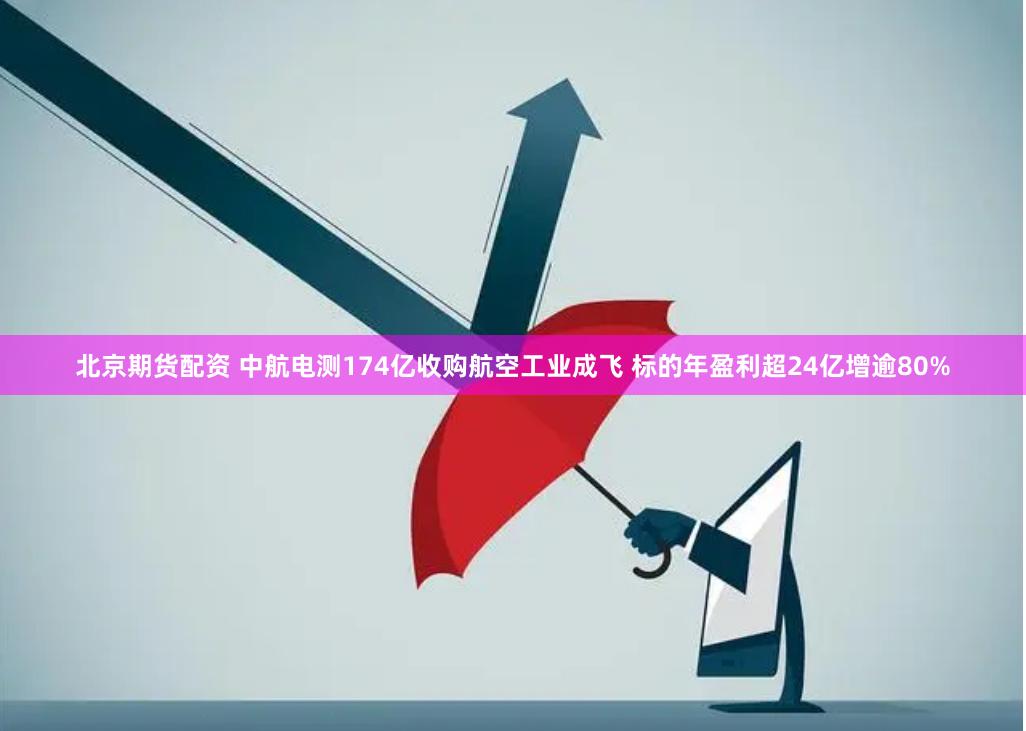 北京期货配资 中航电测174亿收购航空工业成飞 标的年盈利超24亿增逾80%