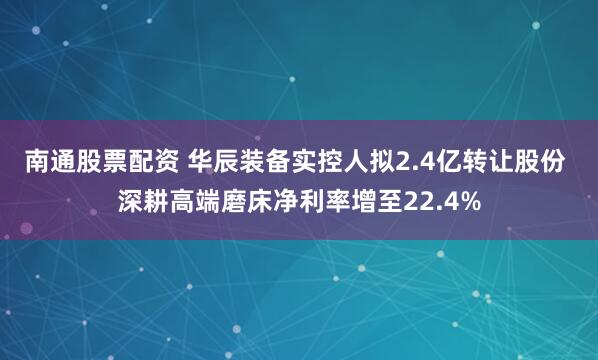 南通股票配资 华辰装备实控人拟2.4亿转让股份 深耕高端磨床净利率增至22.4%