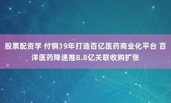 股票配资学 付钢19年打造百亿医药商业化平台 百洋医药降速推8.8亿关联收购扩张