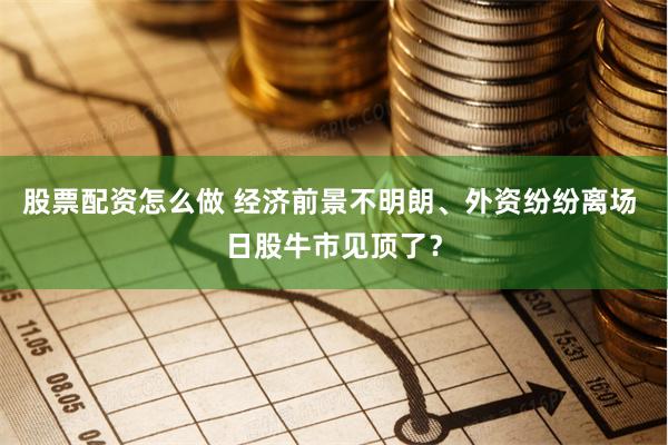 股票配资怎么做 经济前景不明朗、外资纷纷离场 日股牛市见顶了？