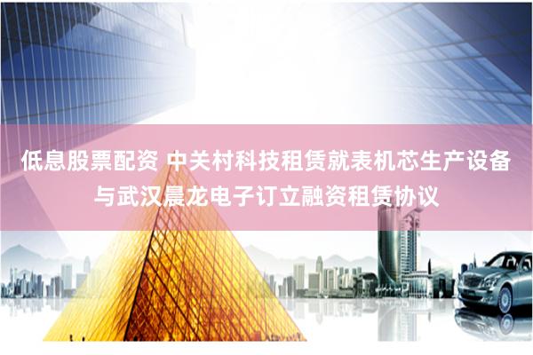 低息股票配资 中关村科技租赁就表机芯生产设备与武汉晨龙电子订立融资租赁协议