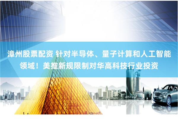 漳州股票配资 针对半导体、量子计算和人工智能领域！美推新规限制对华高科技行业投资