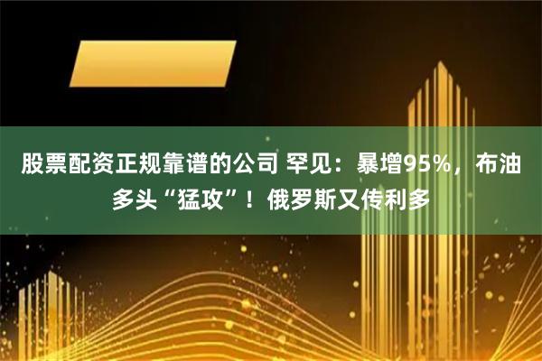 股票配资正规靠谱的公司 罕见：暴增95%，布油多头“猛攻”！俄罗斯又传利多