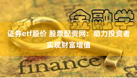 证券etf股价 股票配资网：助力投资者实现财富增值
