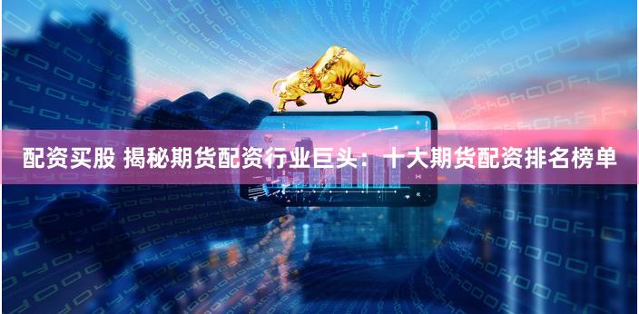 配资买股 揭秘期货配资行业巨头：十大期货配资排名榜单