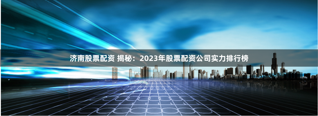 济南股票配资 揭秘：2023年股票配资公司实力排行榜