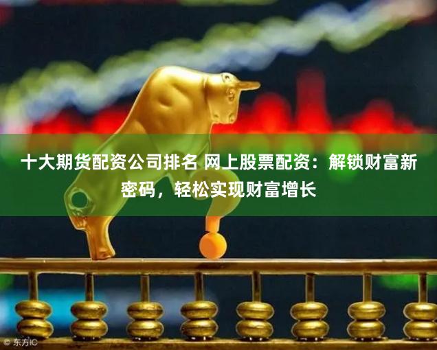 十大期货配资公司排名 网上股票配资：解锁财富新密码，轻松实现财富增长