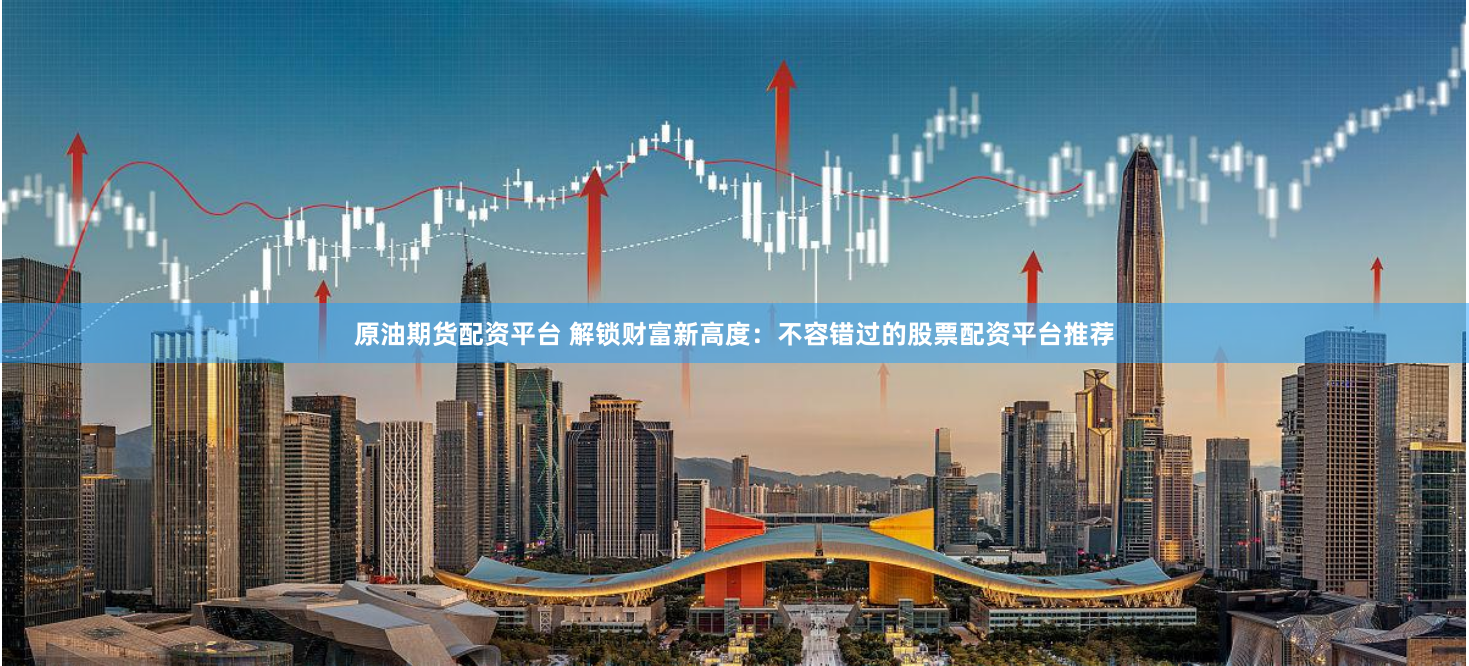 原油期货配资平台 解锁财富新高度：不容错过的股票配资平台推荐
