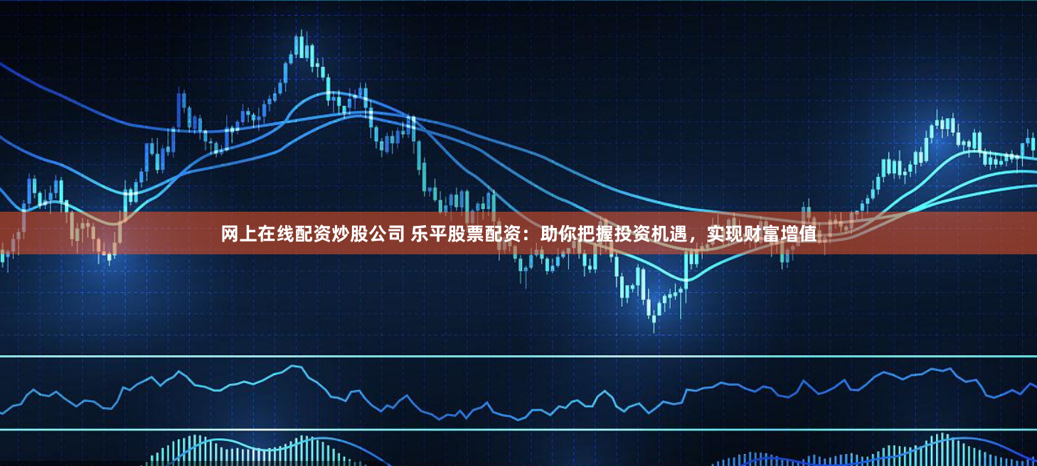 网上在线配资炒股公司 乐平股票配资：助你把握投资机遇，实现财富增值