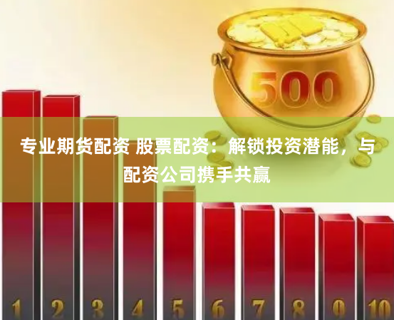 专业期货配资 股票配资：解锁投资潜能，与配资公司携手共赢