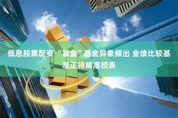 低息股票配资 “盲盒”基金异象频出 业绩比较基准正待精准校表