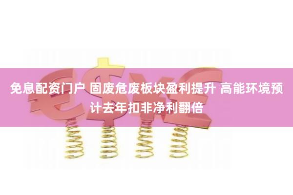 免息配资门户 固废危废板块盈利提升 高能环境预计去年扣非净利翻倍