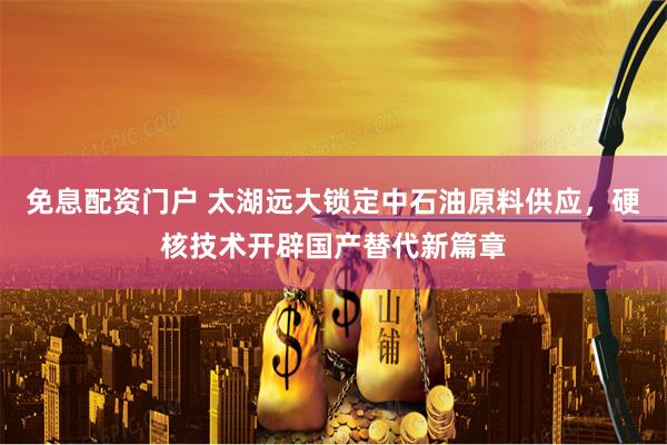 免息配资门户 太湖远大锁定中石油原料供应，硬核技术开辟国产替代新篇章