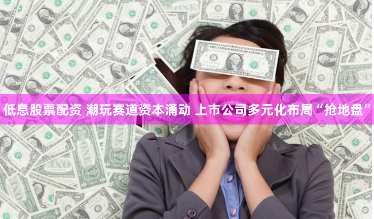 低息股票配资 潮玩赛道资本涌动 上市公司多元化布局“抢地盘”