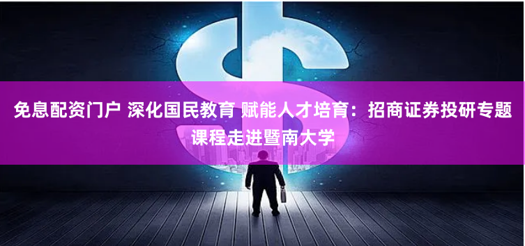 免息配资门户 深化国民教育 赋能人才培育:招商证券投研专题课程走进暨南大学