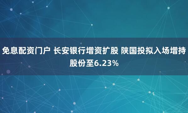 免息配资门户 长安银行增资扩股 陕国投拟入场增持股份至6.23%