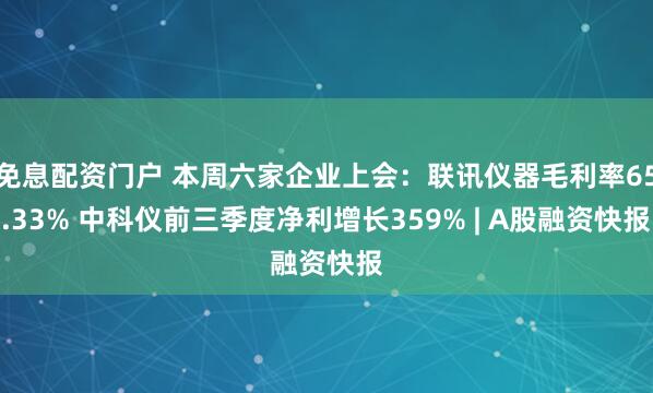 免息配资门户 本周六家企业上会：联讯仪器毛利率65.33% 中科仪前三季度净利增长359% | A股融资快报