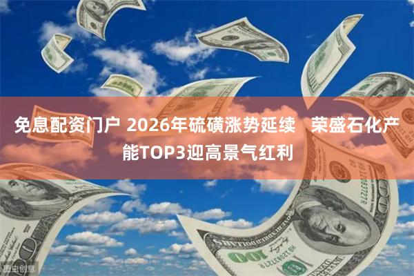 免息配资门户 2026年硫磺涨势延续   荣盛石化产能TOP3迎高景气红利